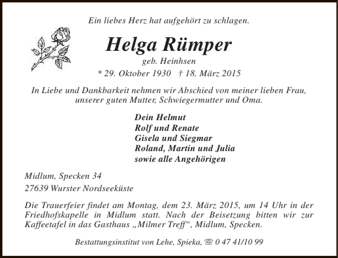 <p>Ein liebes Herz hat aufgehört zu schlagen.</p><p>Helga Rümper</p><p>geb. Heinhsen<br />* 29. Oktober 1930 † 18. März 2015<br />In Liebe und Dankbarkeit nehmen wir Abschied von meiner lieben Frau,<br />unserer guten Mutter, Schwiegermutter und Oma.<br />Dein Helmut<br />Rolf und Renate<br />Gisela und Siegmar<br />Roland, Martin und Julia<br />sowie alle Angehörigen<br />Midlum, Specken 34<br />27639 Wurster Nordseeküste<br />Die Trauerfeier findet am Montag, dem 23. März 2015, um 14 Uhr in der<br />Friedhofskapelle in Midlum statt. Nach der Beisetzung bitten wir zur<br />Kaffeetafel in das Gasthaus „Milmer Treff“, Midlum, Specken.<br />Bestattungsinstitut von Lehe, Spieka, s 0 47 41/10 99</p>