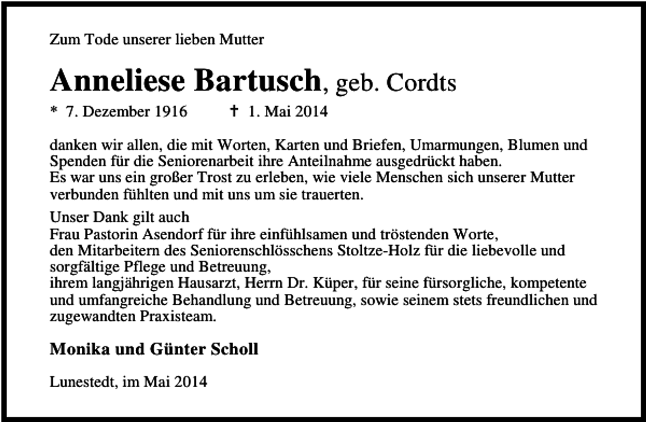 <p>Zum Tode unserer lieben Mutter</p><p>Anneliese Bartusch, geb. Cordts</p><p>* 7. Dezember 1916</p><p>1. Mai 2014</p><p>danken wir allen, die mit Worten, Karten und Briefen, Umarmungen, Blumen und<br />Spenden für die Seniorenarbeit ihre Anteilnahme ausgedrückt haben.<br />Es war uns ein großer Trost zu erleben, wie viele Menschen sich unserer Mutter<br />verbunden fühlten und mit uns um sie trauerten.<br />Unser Dank gilt auch<br />Frau Pastorin Asendorf für ihre einfühlsamen und tröstenden Worte,<br />den Mitarbeitern des Seniorenschlösschens Stoltze-Holz für die liebevolle und<br />sorgfältige Pflege und Betreuung,<br />ihrem langjährigen Hausarzt, Herrn Dr. Küper, für seine fürsorgliche, kompetente<br />und umfangreiche Behandlung und Betreuung, sowie seinem stets freundlichen und<br />zugewandten Praxisteam.</p><p>Monika und Günter Scholl<br />Lunestedt, im Mai 2014</p>