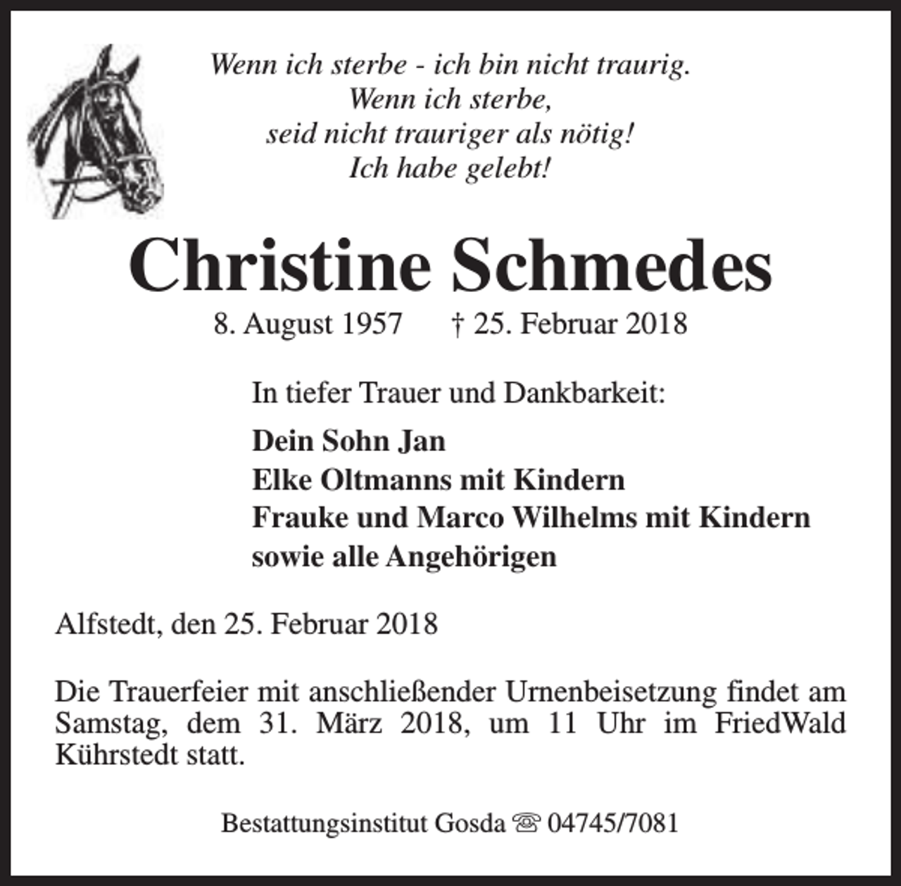 <p>Wenn ich sterbe - ich bin nicht traurig.<br />Wenn ich sterbe,<br />seid nicht trauriger als nötig!<br />Ich habe gelebt!</p><p>Christine Schmedes<br />8. August 1957</p><p>† 25. Februar 2018</p><p>In tiefer Trauer und Dankbarkeit:<br />Dein Sohn Jan<br />Elke Oltmanns mit Kindern<br />Frauke und Marco Wilhelms mit Kindern<br />sowie alle Angehörigen<br />Alfstedt, den 25. Februar 2018<br />Die Trauerfeier mit anschließender Urnenbeisetzung findet am<br />Samstag, dem 31. März 2018, um 11 Uhr im FriedWald<br />Kührstedt statt.<br />Bestattungsinstitut Gosda s 04745/7081</p>