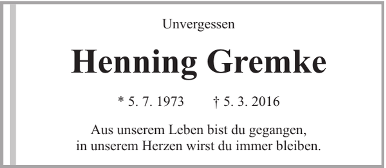 <p>Unvergessen</p><p>Henning Gremke<br />* 5. 7. 1973</p><p>† 5. 3. 2016</p><p>Aus unserem Leben bist du gegangen,<br />in unserem Herzen wirst du immer bleiben.</p>