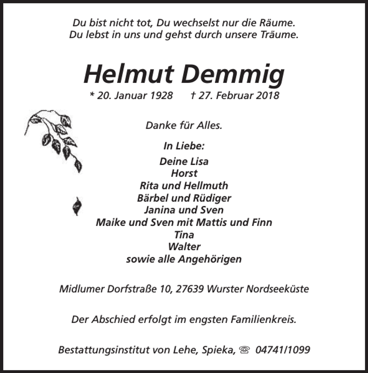 <p>Du bist nicht tot, Du wechselst nur die Räume.<br />Du lebst in uns und gehst durch unsere Träume.</p><p>Helmut Demmig<br />* 20. Januar 1928</p><p>† 27. Februar 2018</p><p>Danke für Alles.<br />In Liebe:<br />Deine Lisa<br />Horst<br />Rita und Hellmuth<br />Bärbel und Rüdiger<br />Janina und Sven<br />Maike und Sven mit Mattis und Finn<br />Tina<br />Walter<br />sowie alle Angehörigen<br />Midlumer Dorfstraße 10, 27639 Wurster Nordseeküste<br />Der Abschied erfolgt im engsten Familienkreis.<br />Bestattungsinstitut von Lehe, Spieka, s 04741/1099</p>
