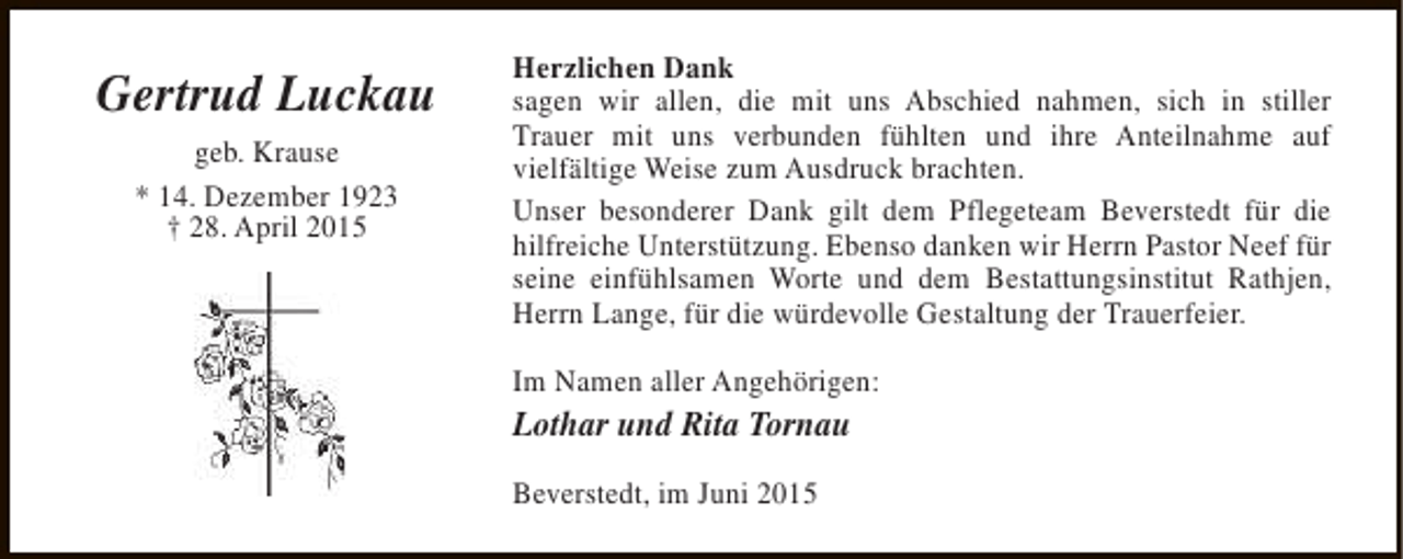 <p>Gertrud Luckau<br />geb. Krause<br />* 14. Dezember 1923<br />† 28. April 2015</p><p>Herzlichen Dank<br />sagen wir allen, die mit uns Abschied nahmen, sich in stiller<br />Trauer mit uns verbunden fühlten und ihre Anteilnahme auf<br />vielfältige Weise zum Ausdruck brachten.<br />Unser besonderer Dank gilt dem Pflegeteam Beverstedt für die<br />hilfreiche Unterstützung. Ebenso danken wir Herrn Pastor Neef für<br />seine einfühlsamen Worte und dem Bestattungsinstitut Rathjen,<br />Herrn Lange, für die würdevolle Gestaltung der Trauerfeier.<br />Im Namen aller Angehörigen:</p><p>Lothar und Rita Tornau<br />Beverstedt, im Juni 2015</p>