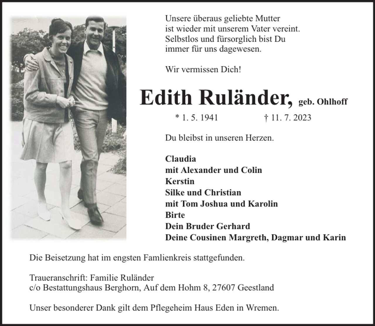 <p>Unsere überaus geliebte Mutter<br />ist wieder mit unserem Vater vereint.<br />Selbstlos und fürsorglich bist Du<br />immer für uns dagewesen.<br />Wir vermissen Dich!</p><p>Edith Ruländer, geb. Ohlhoff<br />* 1. 5. 1941</p><p>† 11. 7. 2023</p><p>Du bleibst in unseren Herzen.<br />Claudia<br />mit Alexander und Colin<br />Kerstin<br />Silke und Christian<br />mit Tom Joshua und Karolin<br />Birte<br />Dein Bruder Gerhard<br />Deine Cousinen Margreth, Dagmar und Karin<br />Die Beisetzung hat im engsten Famlienkreis stattgefunden.<br />Traueranschrift: Familie Ruländer<br />c/o Bestattungshaus Berghorn, Auf dem Hohm 8, 27607 Geestland<br />Unser besonderer Dank gilt dem Pflegeheim Haus Eden in Wremen.</p>