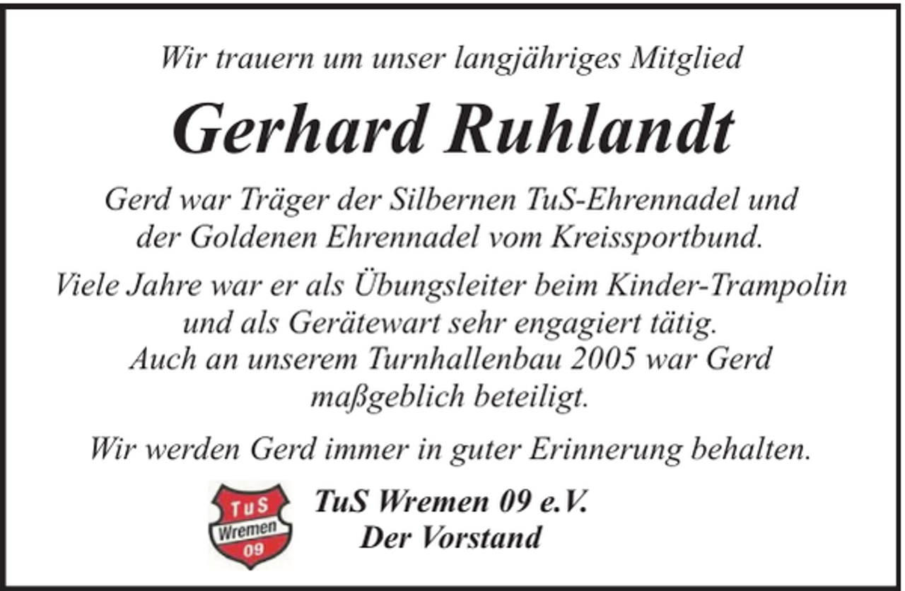 <p>Wir trauern um unser langjähriges Mitglied</p><p>Gerhard Ruhlandt<br />Gerd war Träger der Silbernen TuS-Ehrennadel und<br />der Goldenen Ehrennadel vom Kreissportbund.<br />Viele Jahre war er als Übungsleiter beim Kinder-Trampolin<br />und als Gerätewart sehr engagiert tätig.<br />Auch an unserem Turnhallenbau 2005 war Gerd<br />maßgeblich beteiligt.<br />Wir werden Gerd immer in guter Erinnerung behalten.<br />TuS Wremen 09 e.V.<br />Der Vorstand</p>