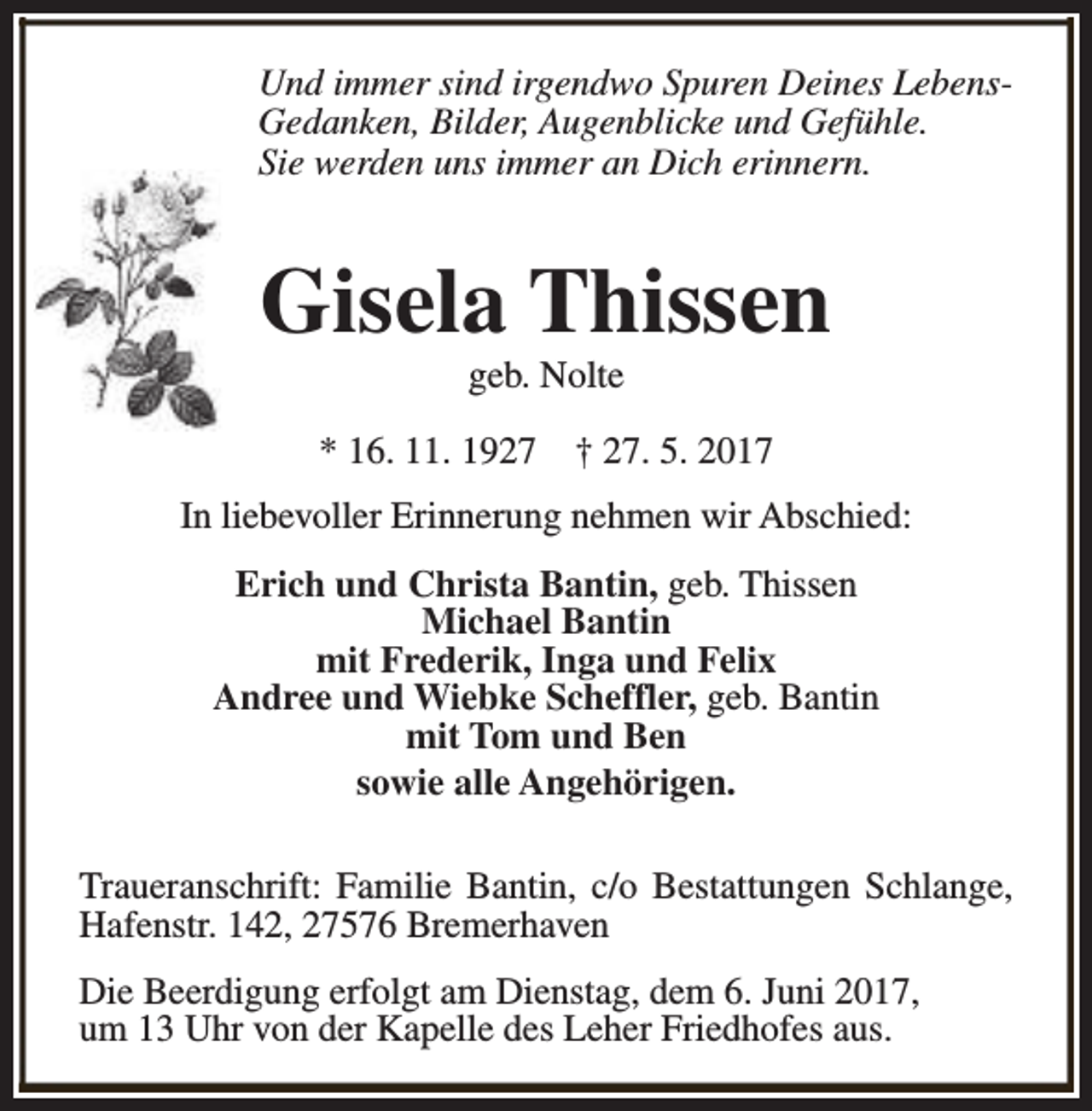<p>Und immer sind irgendwo Spuren Deines LebensGedanken, Bilder, Augenblicke und Gefühle.<br />Sie werden uns immer an Dich erinnern.</p><p>Gisela Thissen<br />geb. Nolte</p><p>* 16. 11. 1927</p><p>† 27. 5. 2017</p><p>In liebevoller Erinnerung nehmen wir Abschied:<br />Erich und Christa Bantin, geb. Thissen<br />Michael Bantin<br />mit Frederik, Inga und Felix<br />Andree und Wiebke Scheffler, geb. Bantin<br />mit Tom und Ben<br />sowie alle Angehörigen.<br />Traueranschrift: Familie Bantin, c/o Bestattungen Schlange,<br />Hafenstr. 142, 27576 Bremerhaven<br />Die Beerdigung erfolgt am Dienstag, dem 6. Juni 2017,<br />um 13 Uhr von der Kapelle des Leher Friedhofes aus.</p>