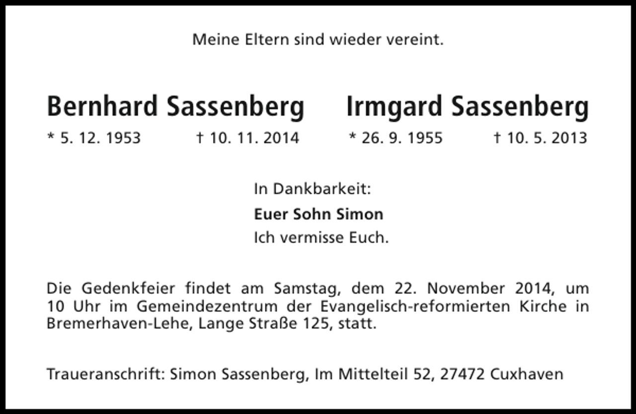 <p>Meine Eltern sind wieder vereint.</p>
<p>Bernhard Sassenberg</p>
<p>Irmgard Sassenberg</p>
<p>* 5. 12. 1953</p>
<p>* 26. 9. 1955</p>
<p>† 10. 11. 2014</p>
<p>† 10. 5. 2013</p>
<p>In Dankbarkeit:<br />Euer Sohn Simon<br />Ich vermisse Euch.<br />Die Gedenkfeier findet am Samstag, dem 22. November 2014, um<br />10 Uhr im Gemeindezentrum der Evangelisch-reformierten Kirche in<br />Bremerhaven-Lehe, Lange Straße 125, statt.<br />Traueranschrift: Simon Sassenberg, Im Mittelteil 52, 27472 Cuxhaven</p>