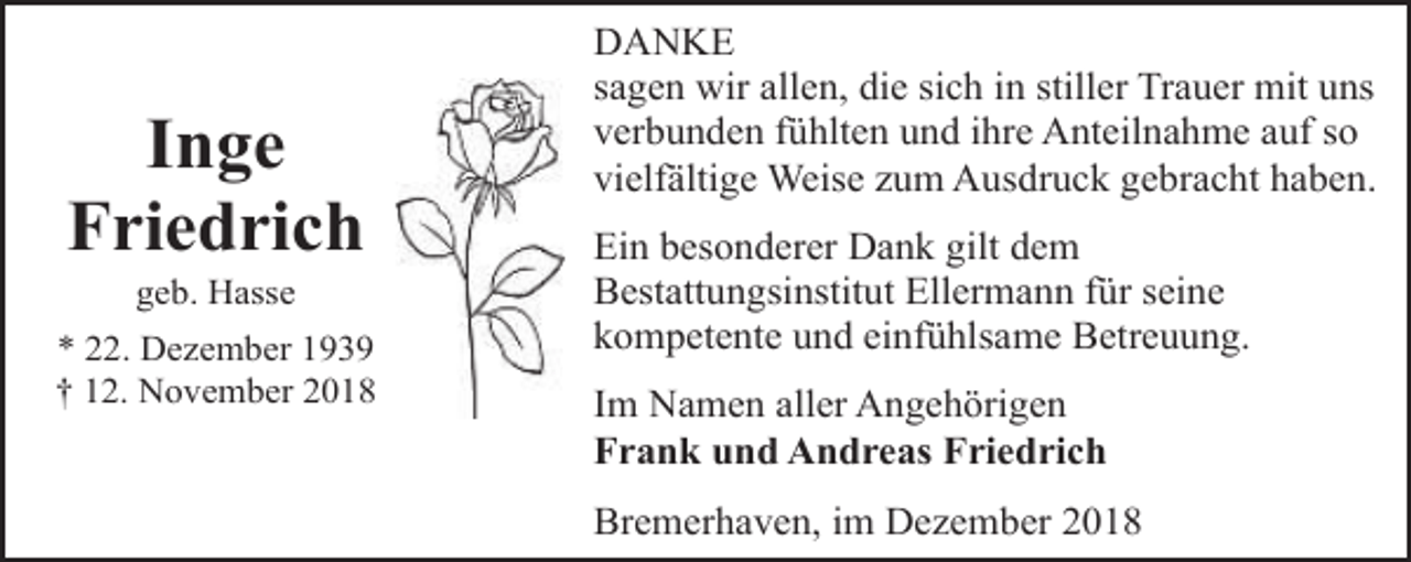 <p>Inge<br />Friedrich<br />geb. Hasse</p><p>* 22. Dezember 1939<br />† 12. November 2018</p><p>DANKE<br />sagen wir allen, die sich in stiller Trauer mit uns<br />verbunden fühlten und ihre Anteilnahme auf so<br />vielfältige Weise zum Ausdruck gebracht haben.</p><p>Ein besonderer Dank gilt dem<br />Bestattungsinstitut Ellermann für seine<br />kompetente und einfühlsame Betreuung.<br />Im Namen aller Angehörigen<br />Frank und Andreas Friedrich<br />Bremerhaven, im Dezember 2018</p>
