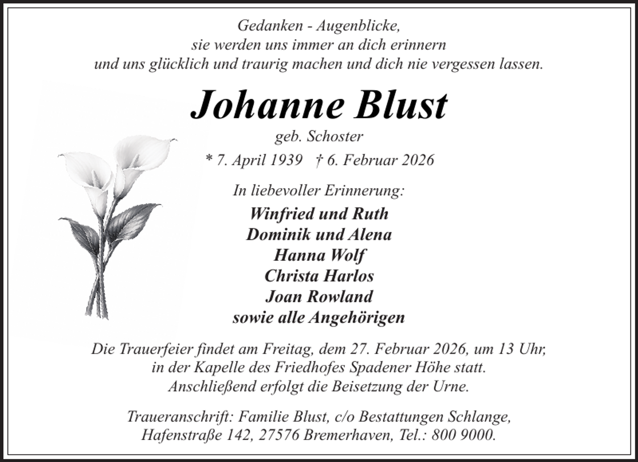 <p>Gedanken - Augenblicke,<br />sie werden uns immer an dich erinnern<br />und uns glücklich und traurig machen und dich nie vergessen lassen.</p><p>Johanne Blust<br />geb. Schoster<br />* 7. April 1939 † 6. Februar 2026<br />In liebevoller Erinnerung:</p><p>Winfried und Ruth<br />Dominik und Alena<br />Hanna Wolf<br />Christa Harlos<br />Joan Rowland<br />sowie alle Angehörigen<br />Die Trauerfeier findet am Freitag, dem 27. Februar 2026, um 13 Uhr,<br />in der Kapelle des Friedhofes Spadener Höhe statt.<br />Anschließend erfolgt die Beisetzung der Urne.<br />Traueranschrift: Familie Blust, c/o Bestattungen Schlange,<br />Hafenstraße 142, 27576 Bremerhaven, Tel.: 800 9000.</p>