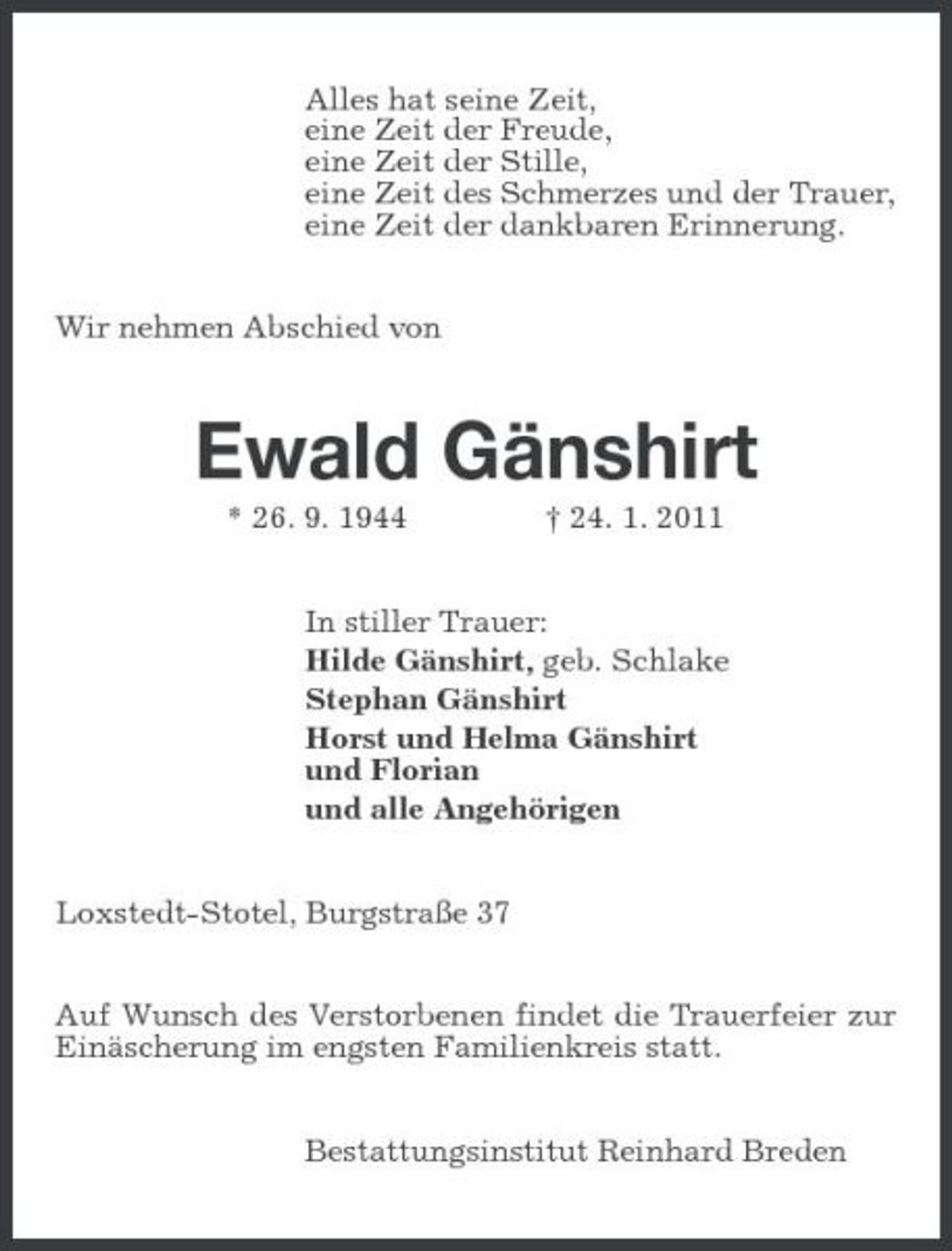 <p>Alles hat seine Zeit, eine Zeit der Freude, eine Zeit der Stille, eine Zeit des Schmerzes und der Trauer, eine Zeit der dankbaren Erinnerung. Wir nehmen Abschied von</p><p>Ewald Gänshirt<br />* 26. 9. 1944 † 24. 1. 2011 In stiller Trauer: Hilde Gänshirt, geb. Schlake Stephan Gänshirt Horst und Helma Gänshirt und Florian und alle Angehörigen Loxstedt-Stotel, Burgstraße 37 Auf Wunsch des Verstorbenen findet die Trauerfeier zur Einäscherung im engsten Familienkreis statt. Bestattungsinstitut Reinhard Breden</p>
