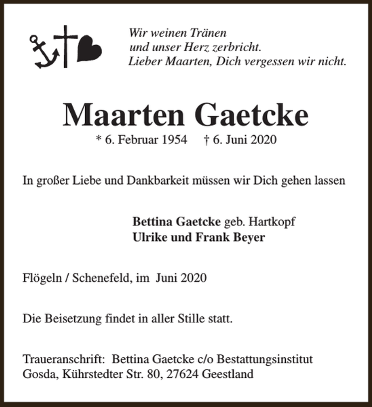 <p>Wir weinen Tränen<br />und unser Herz zerbricht.<br />Lieber Maarten, Dich vergessen wir nicht.</p><p>Maarten Gaetcke<br />* 6. Februar 1954</p><p>† 6. Juni 2020</p><p>In großer Liebe und Dankbarkeit müssen wir Dich gehen lassen<br />Bettina Gaetcke geb. Hartkopf<br />Ulrike und Frank Beyer<br />Flögeln / Schenefeld, im Juni 2020<br />Die Beisetzung findet in aller Stille statt.<br />Traueranschrift: Bettina Gaetcke c/o Bestattungsinstitut<br />Gosda, Kührstedter Str. 80, 27624 Geestland</p>