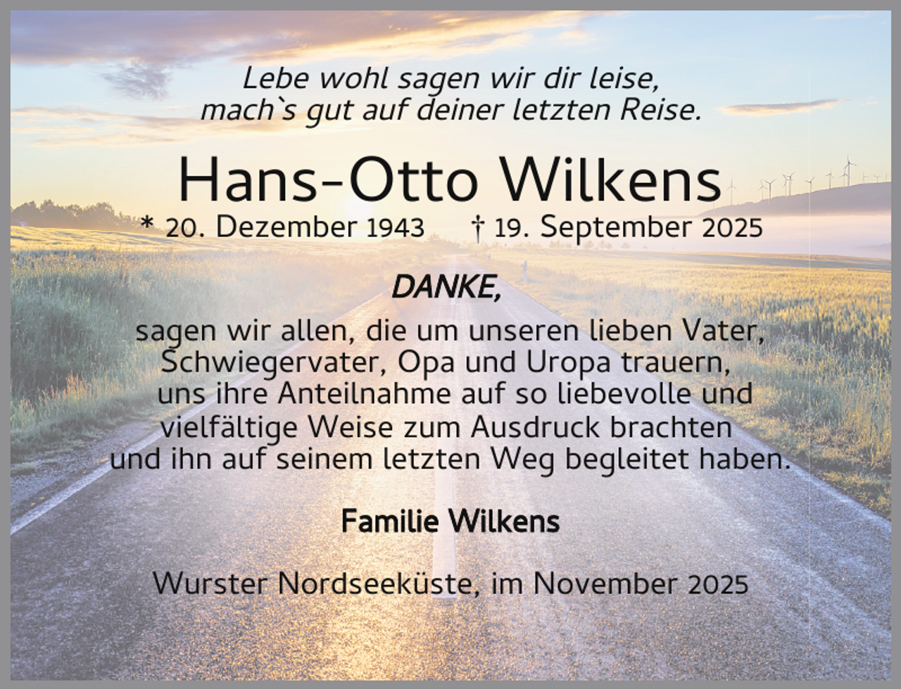 <p>Lebe wohl sagen wir dir leise,<br />mach`s gut auf deiner letzten Reise.</p><p>Hans-Otto Wilkens</p><p>* 20. Dezember 1943</p><p>† 19. September 2025</p><p>DANKE,<br />sagen wir allen, die um unseren lieben Vater,<br />Schwiegervater, Opa und Uropa trauern,<br />uns ihre Anteilnahme auf so liebevolle und<br />vielfältige Weise zum Ausdruck brachten<br />und ihn auf seinem letzten Weg begleitet haben.<br />Familie Wilkens<br />Wurster Nordseeküste, im November 2025</p>