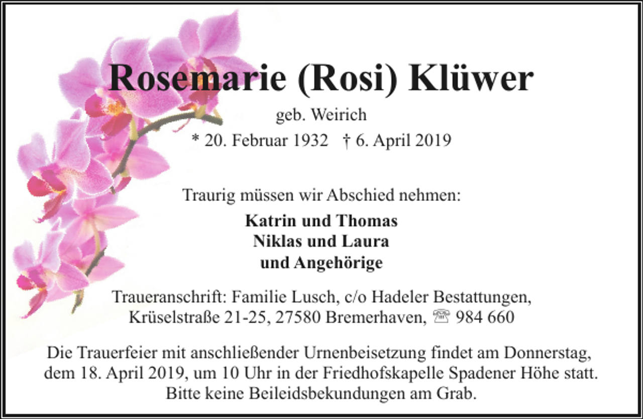 <p>Rosemarie (Rosi) Klüwer<br />geb. Weirich<br />* 20. Februar 1932 † 6. April 2019</p><p>Traurig müssen wir Abschied nehmen:<br />Katrin und Thomas<br />Niklas und Laura<br />und Angehörige<br />Traueranschrift: Familie Lusch, c/o Hadeler Bestattungen,<br />Krüselstraße 21-25, 27580 Bremerhaven, ' 984 660<br />Die Trauerfeier mit anschließender Urnenbeisetzung findet am Donnerstag,<br />dem 18. April 2019, um 10 Uhr in der Friedhofskapelle Spadener Höhe statt.<br />Bitte keine Beileidsbekundungen am Grab.</p>