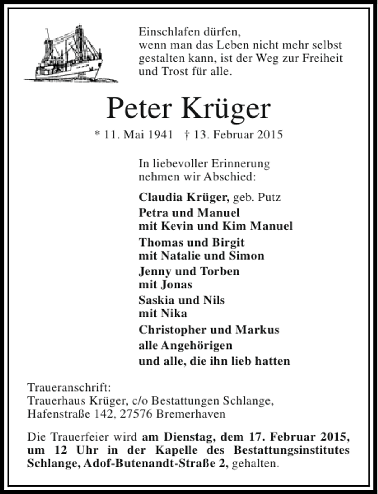 <p>Einschlafen dürfen,<br />wenn man das Leben nicht mehr selbst<br />gestalten kann, ist der Weg zur Freiheit<br />und Trost für alle.</p><p>Peter Krüger</p><p>* 11. Mai 1941 † 13. Februar 2015<br />In liebevoller Erinnerung<br />nehmen wir Abschied:<br />Claudia Krüger, geb. Putz<br />Petra und Manuel<br />mit Kevin und Kim Manuel<br />Thomas und Birgit<br />mit Natalie und Simon<br />Jenny und Torben<br />mit Jonas<br />Saskia und Nils<br />mit Nika<br />Christopher und Markus<br />alle Angehörigen<br />und alle, die ihn lieb hatten<br />Traueranschrift:<br />Trauerhaus Krüger, c/o Bestattungen Schlange,<br />Hafenstraße 142, 27576 Bremerhaven<br />Die Trauerfeier wird am Dienstag, dem 17. Februar 2015,<br />um 12 Uhr in der Kapelle des Bestattungsinstitutes<br />Schlange, Adof-Butenandt-Straße 2, gehalten.</p>