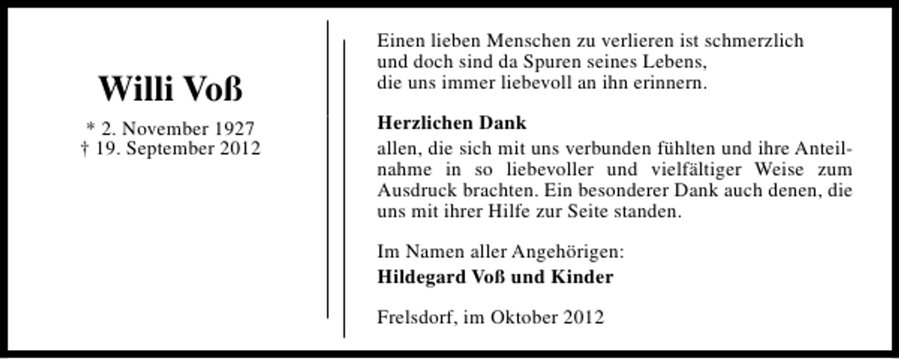 <p>Willi Voß<br />* 2. November 1927<br />† 19. September 2012</p><p>Einen lieben Menschen zu verlieren ist schmerzlich<br />und doch sind da Spuren seines Lebens,<br />die uns immer liebevoll an ihn erinnern.<br />Herzlichen Dank<br />allen, die sich mit uns verbunden fühlten und ihre Anteilnahme in so liebevoller und vielfältiger Weise zum<br />Ausdruck brachten. Ein besonderer Dank auch denen, die<br />uns mit ihrer Hilfe zur Seite standen.<br />Im Namen aller Angehörigen:<br />Hildegard Voß und Kinder<br />Frelsdorf, im Oktober 2012</p>