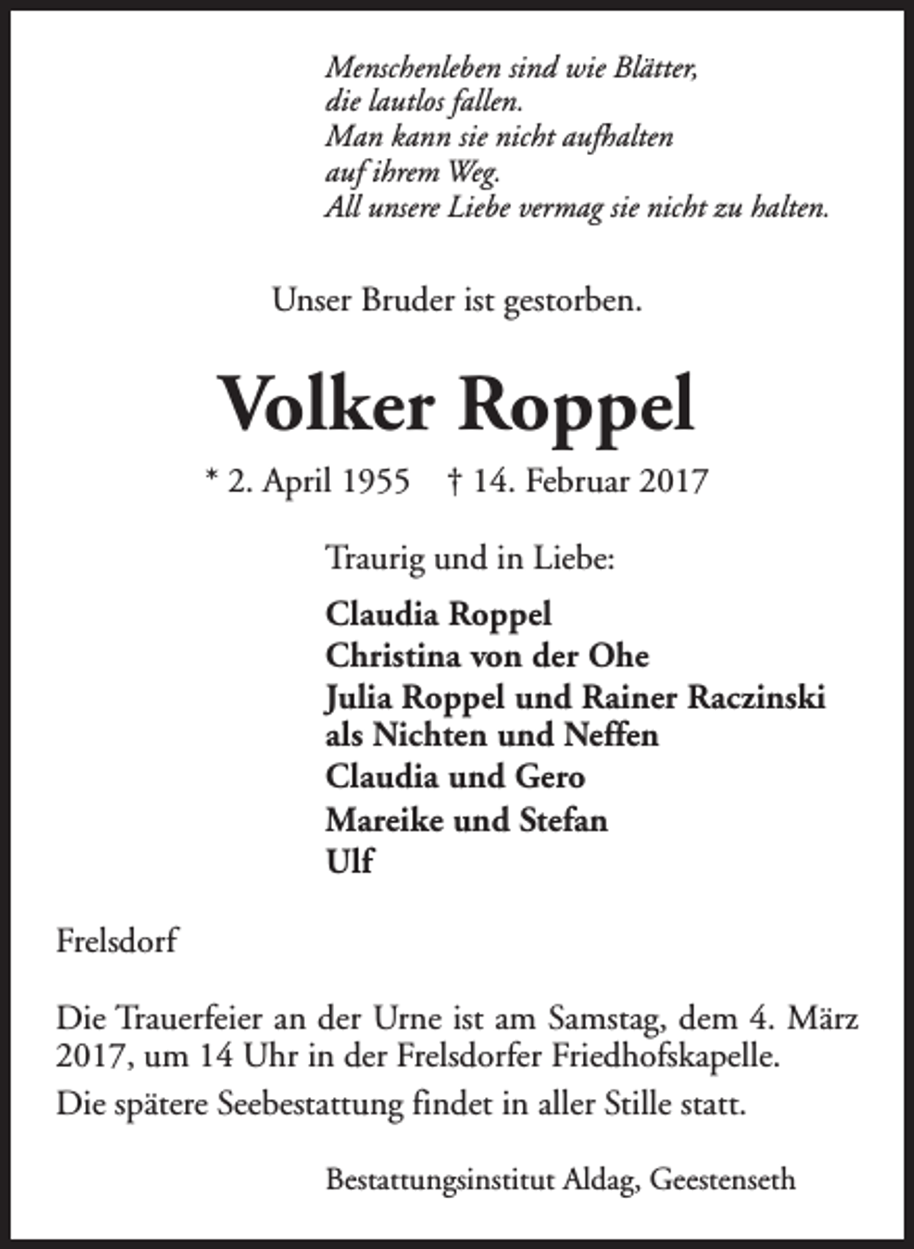 <p>Menschenleben sind wie Blätter,<br />die lautlos fallen.<br />Man kann sie nicht aufhalten<br />auf ihrem Weg.<br />All unsere Liebe vermag sie nicht zu halten.</p><p>Unser Bruder ist gestorben.</p><p>Volker Roppel</p><p>* 2. April 1955</p><p>† 14. Februar 2017</p><p>Traurig und in Liebe:<br />Claudia Roppel<br />Christina von der Ohe<br />Julia Roppel und Rainer Raczinski<br />als Nichten und Neffen<br />Claudia und Gero<br />Mareike und Stefan<br />Ulf<br />Frelsdorf<br />Die Trauerfeier an der Urne ist am Samstag, dem 4. März<br />2017, um 14 Uhr in der Frelsdorfer Friedhofskapelle.<br />Die spätere Seebestattung findet in aller Stille statt.<br />Bestattungsinstitut Aldag, Geestenseth</p>
