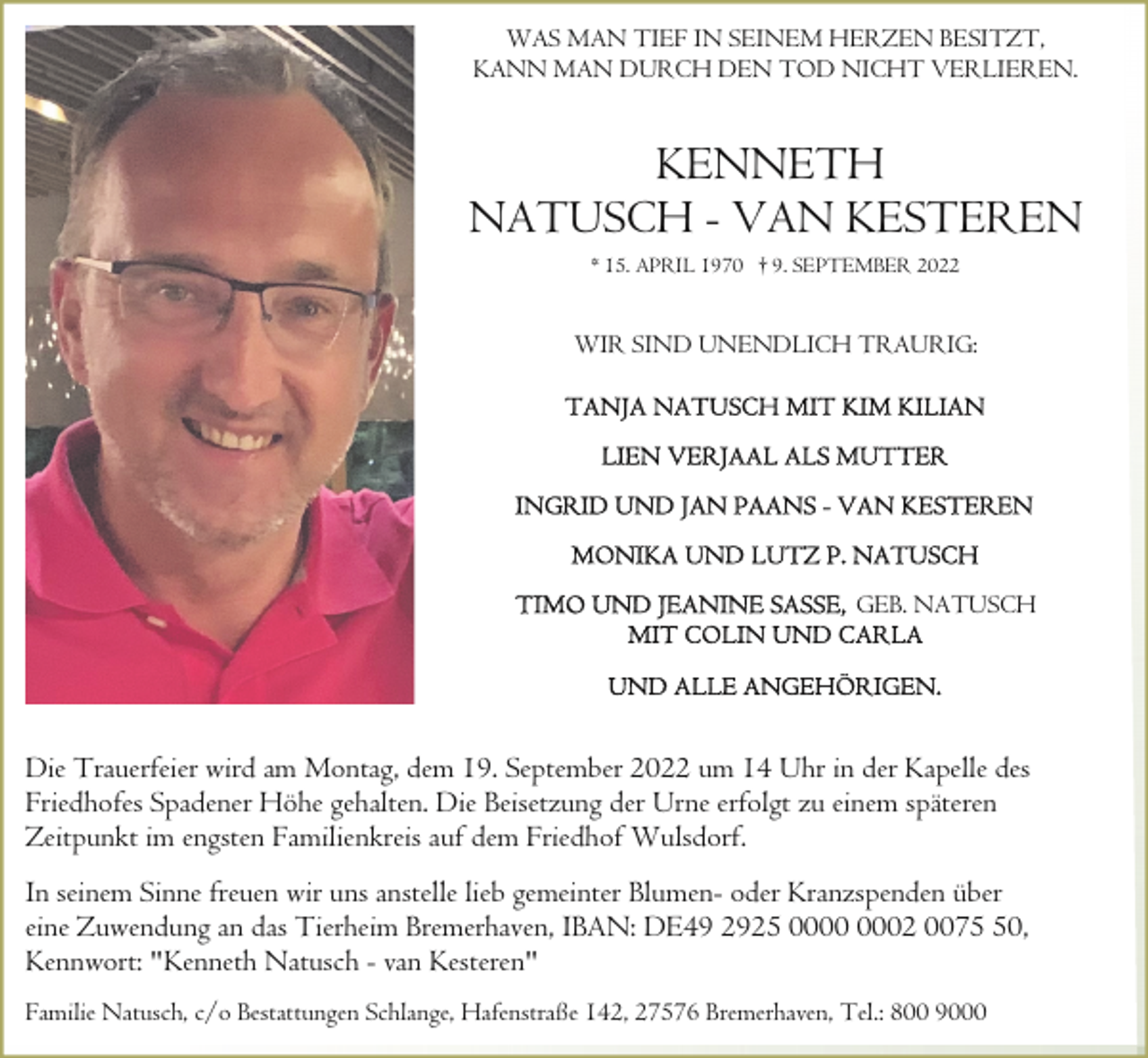 <p>WAS MAN TIEF IN SEINEM HERZEN BESITZT,<br />KANN MAN DURCH DEN TOD NICHT VERLIEREN.</p><p>KENNETH<br />NATUSCH - VAN KESTEREN<br />* 15. APRIL 1970 † 9. SEPTEMBER 2022</p><p>WIR SIND UNENDLICH TRAURIG:</p><p>GEB. NATUSCH</p><p>Die Trauerfeier wird am Montag, dem 19. September 2022 um 14 Uhr in der Kapelle des<br />Friedhofes Spadener Höhe gehalten. Die Beisetzung der Urne erfolgt zu einem späteren<br />Zeitpunkt im engsten Familienkreis auf dem Friedhof Wulsdorf.<br />In seinem Sinne freuen wir uns anstelle lieb gemeinter Blumen- oder Kranzspenden über<br />eine Zuwendung an das Tierheim Bremerhaven, IBAN: DE49 2925 02 0070,<br />Kennwort: "Kenneth Natusch - van Kesteren"<br />Familie Natusch, c/o Bestattungen Schlange, Hafenstraße 142, 27576 Bremerhaven, Tel.: 800 9000</p>