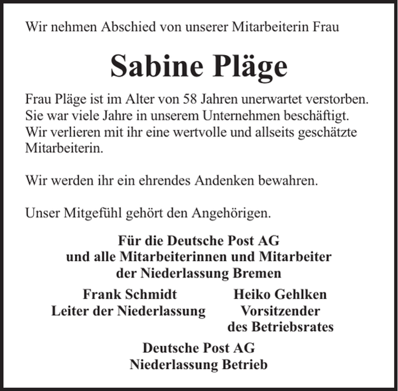<p>Wir nehmen Abschied von unserer Mitarbeiterin Frau</p><p>Sabine Pläge<br />Frau Pläge ist im Alter von 58 Jahren unerwartet verstorben.<br />Sie war viele Jahre in unserem Unternehmen beschäftigt.<br />Wir verlieren mit ihr eine wertvolle und allseits geschätzte<br />Mitarbeiterin.<br />Wir werden ihr ein ehrendes Andenken bewahren.<br />Unser Mitgefühl gehört den Angehörigen.<br />Für die Deutsche Post AG<br />und alle Mitarbeiterinnen und Mitarbeiter<br />der Niederlassung Bremen<br />Frank Schmidt<br />Heiko Gehlken<br />Leiter der Niederlassung<br />Vorsitzender<br />des Betriebsrates<br />Deutsche Post AG<br />Niederlassung Betrieb</p>