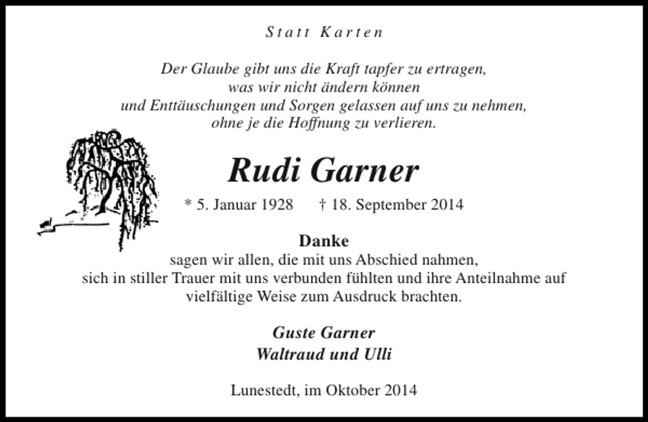 <p>Statt Karten<br />Der Glaube gibt uns die Kraft tapfer zu ertragen,<br />was wir nicht ändern können<br />und Enttäuschungen und Sorgen gelassen auf uns zu nehmen,<br />ohne je die Hoffnung zu verlieren.</p><p>Rudi Garner</p><p>* 5. Januar 1928</p><p>† 18. September 2014</p><p>Danke</p><p>sagen wir allen, die mit uns Abschied nahmen,<br />sich in stiller Trauer mit uns verbunden fühlten und ihre Anteilnahme auf<br />vielfältige Weise zum Ausdruck brachten.</p><p>Guste Garner<br />Waltraud und Ulli<br />Lunestedt, im Oktober 2014</p>