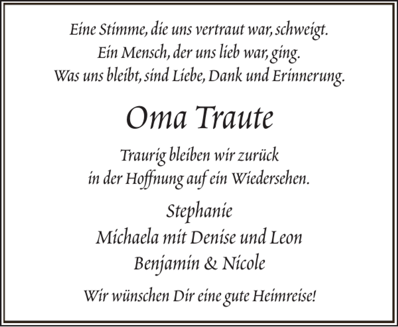 <p>Eine Stimme,die uns vertraut war,schweigt.<br />Ein Mensch,der uns lieb war,ging.<br />Was uns bleibt,sind Liebe,Dank und Erinnerung.</p><p>Oma Traute</p><p>Traurig bleiben wir zurück<br />in der Hoffnung auf ein Wiedersehen.</p><p>Stephanie<br />Michaela mit Denise und Leon<br />Benjamin &amp; Nicole<br />Wir wünschen Dir eine gute Heimreise!</p>