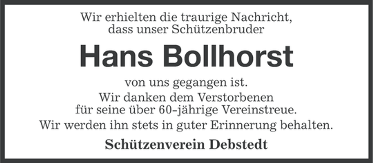 <p>Wir erhielten die traurige Nachricht,<br />dass unser Schützenbruder</p><p>Hans Bollhorst<br />von uns gegangen ist.<br />Wir danken dem Verstorbenen<br />für seine über 60-jährige Vereinstreue.<br />Wir werden ihn stets in guter Erinnerung behalten.</p><p>Schützenverein Debstedt</p>