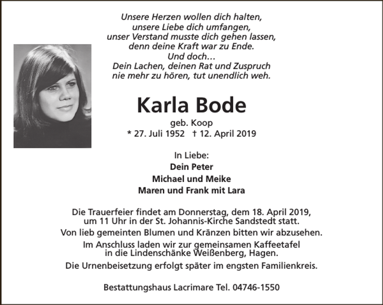 <p>Unsere Herzen wollen dich halten,<br />unsere Liebe dich umfangen,<br />unser Verstand musste dich gehen lassen,<br />denn deine Kraft war zu Ende.<br />Und doch…<br />Dein Lachen, deinen Rat und Zuspruch<br />nie mehr zu hören, tut unendlich weh.</p><p>Karla Bode</p><p>geb. Koop<br />* 27. Juli 1952 † 12. April 2019<br />In Liebe:<br />Dein Peter<br />Michael und Meike<br />Maren und Frank mit Lara<br />Die Trauerfeier findet am Donnerstag, dem 18. April 2019,<br />um 11 Uhr in der St. Johannis-Kirche Sandstedt statt.<br />Von lieb gemeinten Blumen und Kränzen bitten wir abzusehen.<br />Im Anschluss laden wir zur gemeinsamen Kaffeetafel<br />in die Lindenschänke Weißenberg, Hagen.<br />Die Urnenbeisetzung erfolgt später im engsten Familienkreis.<br />Bestattungshaus Lacrimare Tel. 04746-1550</p>