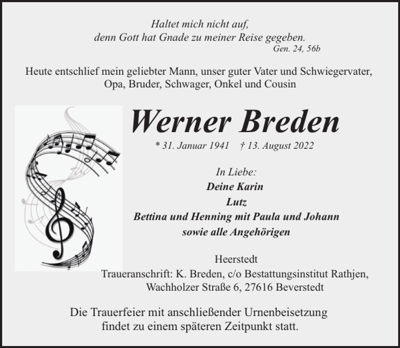 <p>Haltet mich nicht auf,<br />denn Gott hat Gnade zu meiner Reise gegeben.</p><p>Gen. 24, 56b</p><p>Heute entschlief mein geliebter Mann, unser guter Vater und Schwiegervater,<br />Opa, Bruder, Schwager, Onkel und Cousin</p><p>Werner Breden<br />* 31. Januar 1941</p><p>† 13. August 2022</p><p>In Liebe:<br />Deine Karin<br />Lutz<br />Bettina und Henning mit Paula und Johann<br />sowie alle Angehörigen<br />Heerstedt<br />Traueranschrift: K. Breden, c/o Bestattungsinstitut Rathjen,<br />Wachholzer Straße 6, 27616 Beverstedt</p><p>Die Trauerfeier mit anschließender Urnenbeisetzung<br />findet zu einem späteren Zeitpunkt statt.</p>