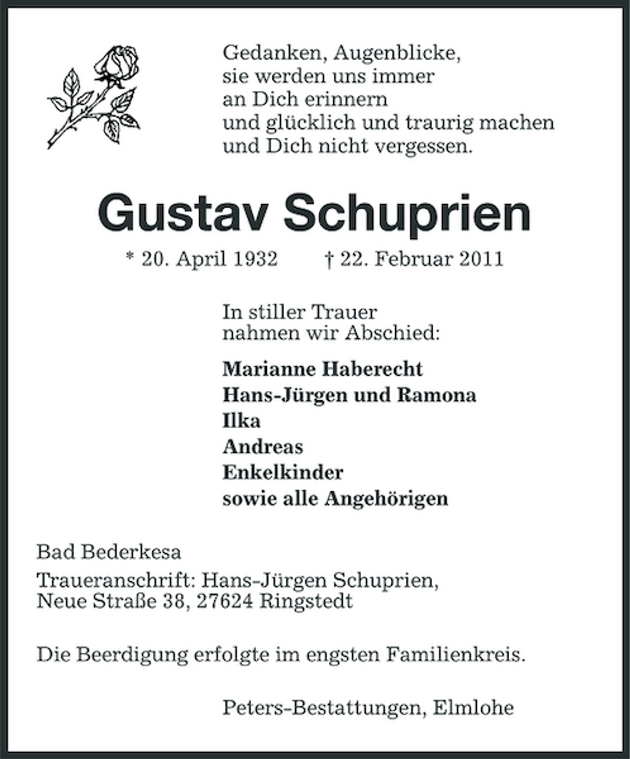 <p>Gedanken, Augenblicke, sie werden uns immer an Dich erinnern und glücklich und traurig machen und Dich nicht vergessen.</p><p>Gustav Schuprien<br />* 20. April 1932 † 22. Februar 2011 In stiller Trauer nahmen wir Abschied: Marianne Haberecht Hans-Jürgen und Ramona Ilka Andreas Enkelkinder sowie alle Angehörigen Bad Bederkesa Traueranschrift: Hans-Jürgen Schuprien, Neue Straße 38, 27624 Ringstedt Die Beerdigung erfolgte im engsten Familienkreis. Peters-Bestattungen, Elmlohe</p>