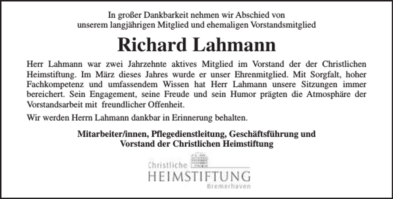 <p>In großer Dankbarkeit nehmen wir Abschied von<br />unserem langjährigen Mitglied und ehemaligen Vorstandsmitglied</p><p>Richard Lahmann</p><p>Herr Lahmann war zwei Jahrzehnte aktives Mitglied im Vorstand der der Christlichen<br />Heimstiftung. Im März dieses Jahres wurde er unser Ehrenmitglied. Mit Sorgfalt, hoher<br />Fachkompetenz und umfassendem Wissen hat Herr Lahmann unsere Sitzungen immer<br />bereichert. Sein Engagement, seine Freude und sein Humor prägten die Atmosphäre der<br />Vorstandsarbeit mit freundlicher Offenheit.<br />Wir werden Herrn Lahmann dankbar in Erinnerung behalten.<br />Mitarbeiter/innen, Pflegedienstleitung, Geschäftsführung und<br />Vorstand der Christlichen Heimstiftung</p>