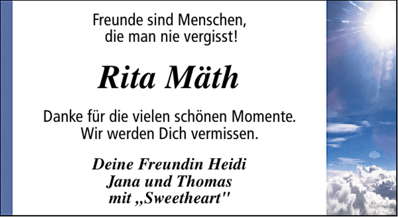<p>Freunde sind Menschen,<br />die man nie vergisst!</p><p>Rita Mäth<br />Danke für die vielen schönen Momente.<br />Wir werden Dich vermissen.<br />Deine Freundin Heidi<br />Jana und Thomas<br />mit „Sweetheart"</p>