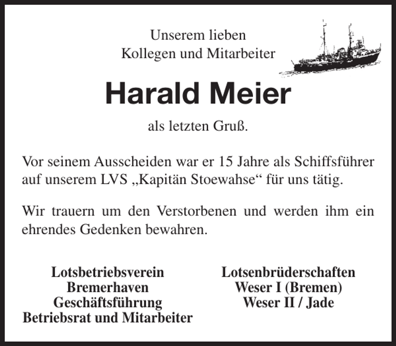 <p>Unserem lieben<br />Kollegen und Mitarbeiter</p><p>Harald Meier<br />als letzten Gruß.<br />Vor seinem Ausscheiden war er 15 Jahre als Schiffsführer<br />auf unserem LVS „Kapitän Stoewahse“ für uns tätig.<br />Wir trauern um den Verstorbenen und werden ihm ein<br />ehrendes Gedenken bewahren.<br />Lotsbetriebsverein<br />Bremerhaven<br />Geschäftsführung<br />Betriebsrat und Mitarbeiter</p><p>Lotsenbrüderschaften<br />Weser I (Bremen)<br />Weser II / Jade</p>