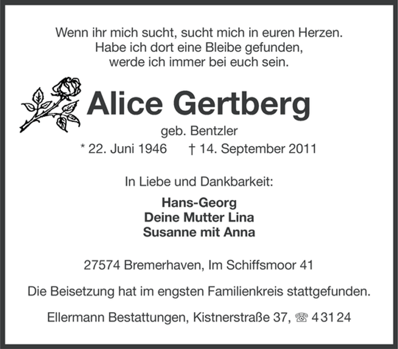 <p>Wenn ihr mich sucht, sucht mich in euren Herzen.<br />Habe ich dort eine Bleibe gefunden,<br />werde ich immer bei euch sein.</p><p>Alice Gertberg<br />geb. Bentzler<br />* 22. Juni 1946<br />† 14. September 2011<br />In Liebe und Dankbarkeit:<br />Hans-Georg<br />Deine Mutter Lina<br />Susanne mit Anna<br />27574 Bremerhaven, Im Schiffsmoor 41<br />Die Beisetzung hat im engsten Familienkreis stattgefunden.<br />Ellermann Bestattungen, Kistnerstraße 37, 4 31 24</p>