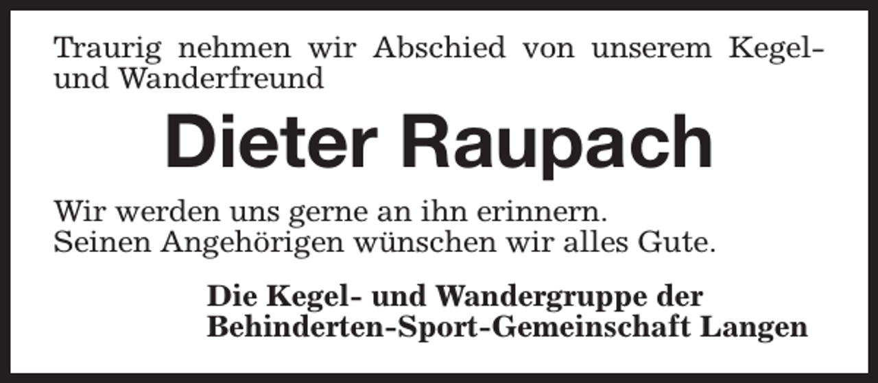 <p>Traurig nehmen wir Abschied von unserem Kegelund Wanderfreund</p><p>Dieter Raupach</p><p>Wir werden uns gerne an ihn erinnern.<br />Seinen Angehörigen wünschen wir alles Gute.<br />Die Kegel- und Wandergruppe der<br />Behinderten-Sport-Gemeinschaft Langen</p>