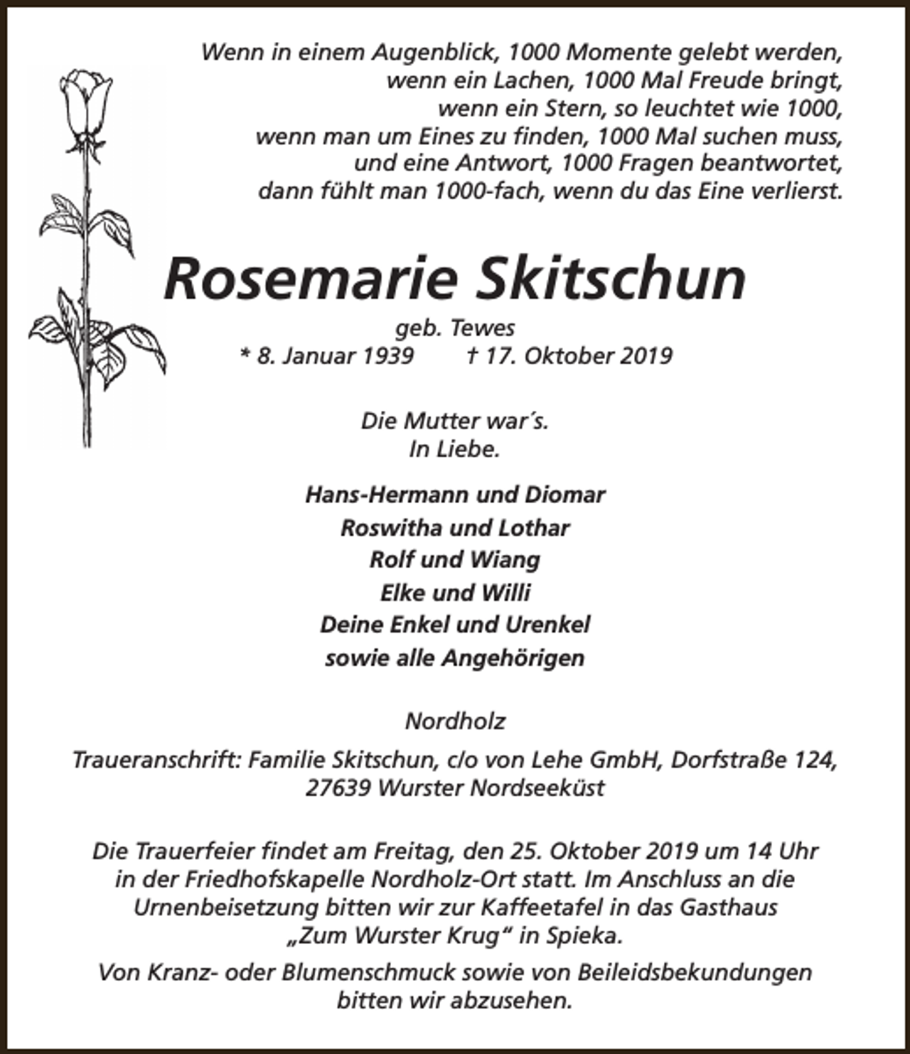 <p>Wenn in einem Augenblick, 1000 Momente gelebt werden,<br />wenn ein Lachen, 1000 Mal Freude bringt,<br />wenn ein Stern, so leuchtet wie 1000,<br />wenn man um Eines zu finden, 1000 Mal suchen muss,<br />und eine Antwort, 1000 Fragen beantwortet,<br />dann fühlt man 1000-fach, wenn du das Eine verlierst.</p><p>Rosemarie Skitschun<br />geb. Tewes<br />* 8. Januar 1939<br />† 17. Oktober 2019<br />Die Mutter war´s.<br />In Liebe.<br />Hans-Hermann und Diomar<br />Roswitha und Lothar<br />Rolf und Wiang<br />Elke und Willi<br />Deine Enkel und Urenkel<br />sowie alle Angehörigen<br />Nordholz<br />Traueranschrift: Familie Skitschun, c/o von Lehe GmbH, Dorfstraße 124,<br />27639 Wurster Nordseeküst<br />Die Trauerfeier findet am Freitag, den 25. Oktober 2019 um 14 Uhr<br />in der Friedhofskapelle Nordholz-Ort statt. Im Anschluss an die<br />Urnenbeisetzung bitten wir zur Kaffeetafel in das Gasthaus<br />„Zum Wurster Krug“ in Spieka.<br />Von Kranz- oder Blumenschmuck sowie von Beileidsbekundungen<br />bitten wir abzusehen.</p>