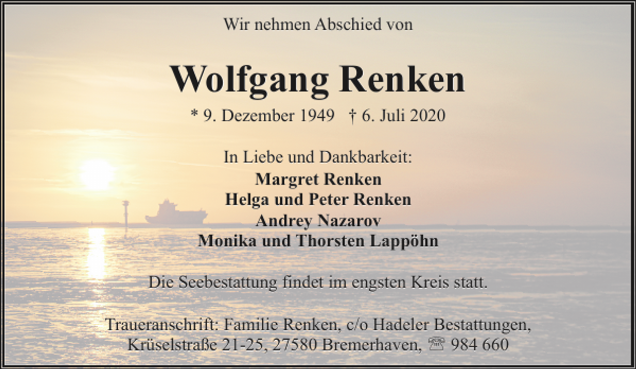 <p>Wir nehmen Abschied von</p><p>Wolfgang Renken<br />* 9. Dezember 1949 † 6. Juli 2020<br />In Liebe und Dankbarkeit:<br />Margret Renken<br />Helga und Peter Renken<br />Andrey Nazarov<br />Monika und Thorsten Lappöhn<br />Die Seebestattung findet im engsten Kreis statt.<br />Traueranschrift: Familie Renken, c/o Hadeler Bestattungen,<br />Krüselstraße 21-25, 27580 Bremerhaven, ' 984 660</p>