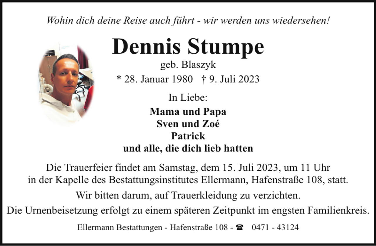<p>Wohin dich deine Reise auch führt - wir werden uns wiedersehen!</p><p>Dennis Stumpe<br />geb. Blaszyk<br />* 28. Januar 1980 † 9. Juli 2023<br />In Liebe:<br />Mama und Papa<br />Sven und Zoé<br />Patrick<br />und alle, die dich lieb hatten<br />Die Trauerfeier findet am Samstag, dem 15. Juli 2023, um 11 Uhr<br />in der Kapelle des Bestattungsinstitutes Ellermann, Hafenstraße 108, statt.<br />Wir bitten darum, auf Trauerkleidung zu verzichten.<br />Die Urnenbeisetzung erfolgt zu einem späteren Zeitpunkt im engsten Familienkreis.<br />Ellermann Bestattungen - Hafenstraße 108 - ( 0471 - 43124</p>