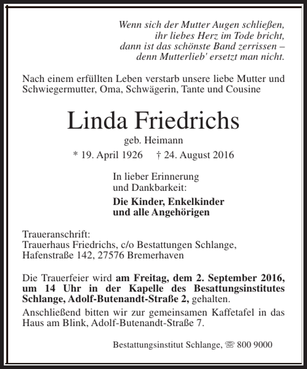 <p>Wenn sich der Mutter Augen schließen,<br />ihr liebes Herz im Tode bricht,<br />dann ist das schönste Band zerrissen –<br />denn Mutterlieb' ersetzt man nicht.<br />Nach einem erfüllten Leben verstarb unsere liebe Mutter und<br />Schwiegermutter, Oma, Schwägerin, Tante und Cousine</p><p>Linda Friedrichs<br />geb. Heimann<br />* 19. April 1926 † 24. August 2016<br />In lieber Erinnerung<br />und Dankbarkeit:<br />Die Kinder, Enkelkinder<br />und alle Angehörigen<br />Traueranschrift:<br />Trauerhaus Friedrichs, c/o Bestattungen Schlange,<br />Hafenstraße 142, 27576 Bremerhaven<br />Die Trauerfeier wird am Freitag, dem 2. September 2016,<br />um 14 Uhr in der Kapelle des Besattungsinstitutes<br />Schlange, Adolf-Butenandt-Straße 2, gehalten.<br />Anschließend bitten wir zur gemeinsamen Kaffetafel in das<br />Haus am Blink, Adolf-Butenandt-Straße 7.<br />Bestattungsinstitut Schlange, s 800 9000</p>