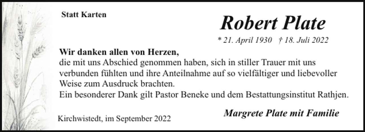 <p>Statt Karten</p><p>Robert Plate</p><p>* 21. April 1930 † 18. Juli 2022</p><p>Wir danken allen von Herzen,<br />die mit uns Abschied genommen haben, sich in stiller Trauer mit uns<br />verbunden fühlten und ihre Anteilnahme auf so vielfältiger und liebevoller<br />Weise zum Ausdruck brachten.<br />Ein besonderer Dank gilt Pastor Beneke und dem Bestattungsinstitut Rathjen.<br />Kirchwistedt, im September 2022</p><p>Margrete Plate mit Familie</p>