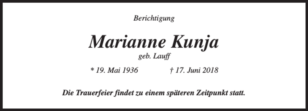 <p>Berichtigung</p><p>Marianne Kunja<br />geb. Lauff</p><p>* 19. Mai 1936</p><p>† 17. Juni 2018</p><p>Die Trauerfeier findet zu einem späteren Zeitpunkt statt.</p>
