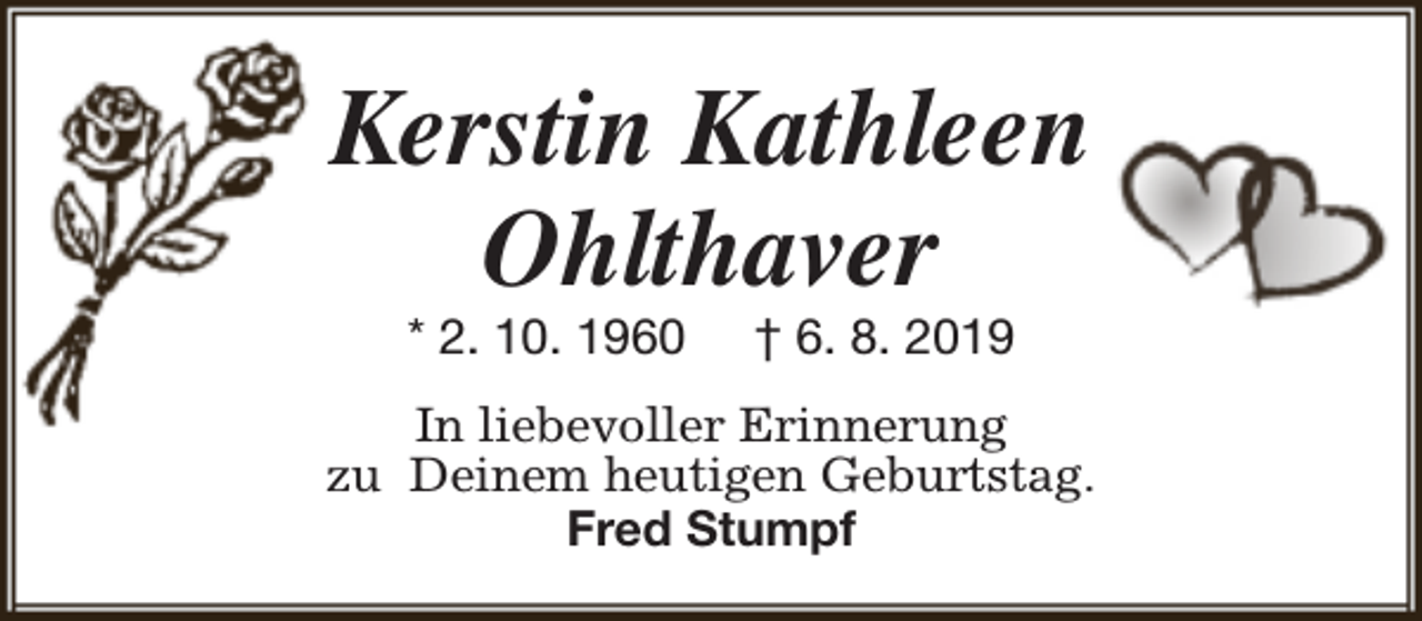<p>Kerstin Kathleen<br />Ohlthaver<br />* 2. 10. 1960</p><p>† 6. 8. 2019</p><p>In liebevoller Erinnerung<br />zu Deinem heutigen Geburtstag.<br />Fred Stumpf</p>