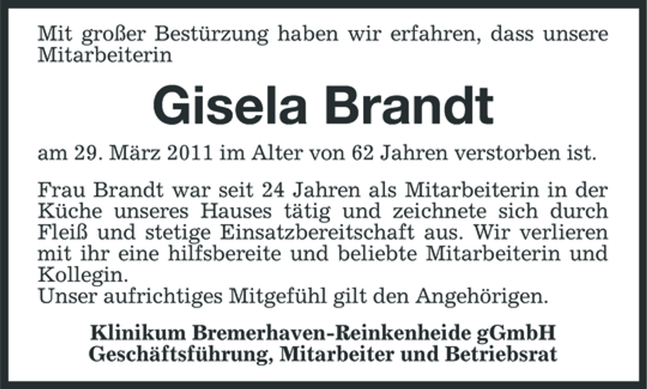 <p>Mit großer Bestürzung haben wir erfahren, dass unsere Mitarbeiterin</p><p>Gisela Brandt<br />am 29. März 2011 im Alter von 62 Jahren verstorben ist. Frau Brandt war seit 24 Jahren als Mitarbeiterin in der Küche unseres Hauses tätig und zeichnete sich durch Fleiß und stetige Einsatzbereitschaft aus. Wir verlieren mit ihr eine hilfsbereite und beliebte Mitarbeiterin und Kollegin. Unser aufrichtiges Mitgefühl gilt den Angehörigen. Klinikum Bremerhaven-Reinkenheide gGmbH Geschäftsführung, Mitarbeiter und Betriebsrat</p>