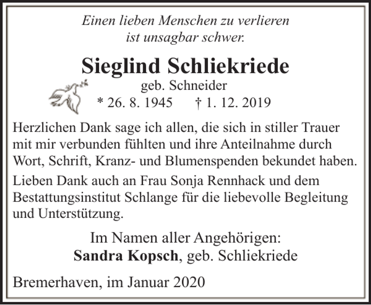 <p>Einen lieben Menschen zu verlieren<br />ist unsagbar schwer.</p><p>Sieglind Schliekriede<br />geb. Schneider<br />* 26. 8. 1945<br />† 1. 12. 2019</p><p>Herzlichen Dank sage ich allen, die sich in stiller Trauer<br />mit mir verbunden fühlten und ihre Anteilnahme durch<br />Wort, Schrift, Kranz- und Blumenspenden bekundet haben.<br />Lieben Dank auch an Frau Sonja Rennhack und dem<br />Bestattungsinstitut Schlange für die liebevolle Begleitung<br />und Unterstützung.</p><p>Im Namen aller Angehörigen:<br />Sandra Kopsch, geb. Schliekriede<br />Bremerhaven, im Januar 2020</p>