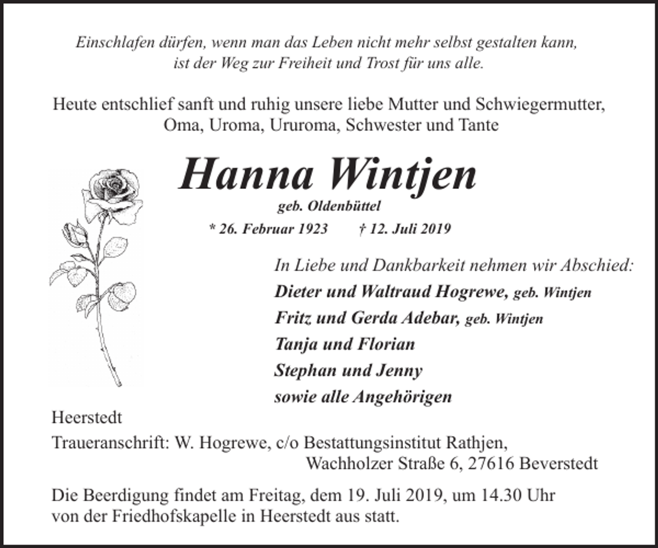 <p>Einschlafen dürfen, wenn man das Leben nicht mehr selbst gestalten kann,<br />ist der Weg zur Freiheit und Trost für uns alle.</p><p>Heute entschlief sanft und ruhig unsere liebe Mutter und Schwiegermutter,<br />Oma, Uroma, Ururoma, Schwester und Tante</p><p>Hanna Wintjen<br />geb. Oldenbüttel</p><p>* 26. Februar 1923</p><p>† 12. Juli 2019</p><p>In Liebe und Dankbarkeit nehmen wir Abschied:<br />Dieter und Waltraud Hogrewe, geb. Wintjen<br />Fritz und Gerda Adebar, geb. Wintjen<br />Tanja und Florian<br />Stephan und Jenny<br />sowie alle Angehörigen</p><p>Heerstedt<br />Traueranschrift: W. Hogrewe, c/o Bestattungsinstitut Rathjen,<br />Wachholzer Straße 6, 27616 Beverstedt<br />Die Beerdigung findet am Freitag, dem 19. Juli 2019, um 14.30 Uhr<br />von der Friedhofskapelle in Heerstedt aus statt.</p>