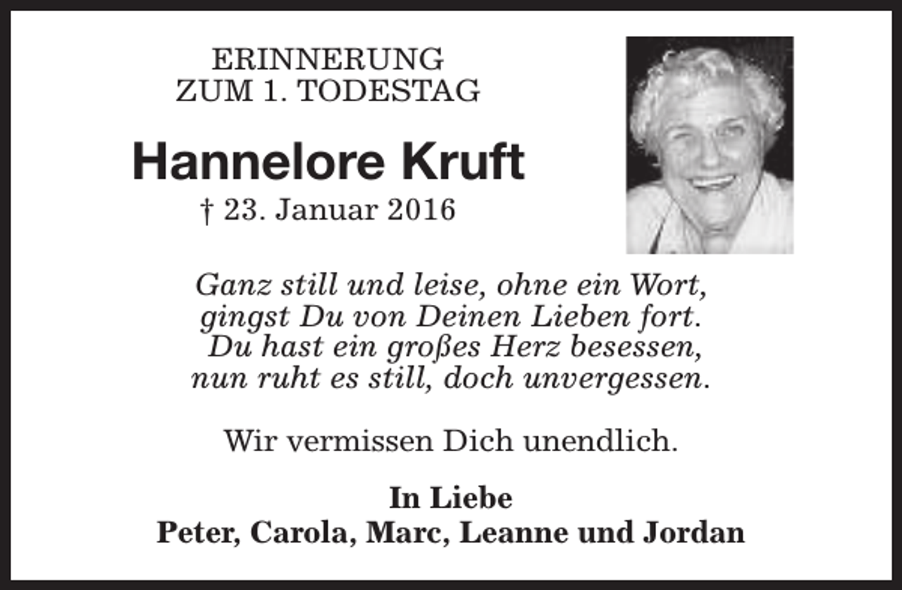 <p>ERINNERUNG<br />ZUM 1. TODESTAG</p><p>Hannelore Kruft<br />† 23. Januar 2016</p><p>Ganz still und leise, ohne ein Wort,<br />gingst Du von Deinen Lieben fort.<br />Du hast ein großes Herz besessen,<br />nun ruht es still, doch unvergessen.<br />Wir vermissen Dich unendlich.<br />In Liebe<br />Peter, Carola, Marc, Leanne und Jordan</p>