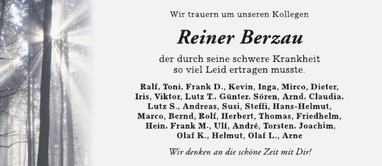 <p>Wir trauern um unseren Kollegen</p><p>Reiner Berzau<br />der durch seine schwere Krankheit<br />so viel Leid ertragen musste.<br />Ralf, Toni, Frank D., Kevin, Inga, Mirco, Dieter,<br />Iris, Viktor, Lutz T., Günter, Sören, Arnd, Claudia,<br />Lutz S., Andreas, Susi, Steff Hans-Helmut,<br />ffi,<br />f<br />Marco, Bernd, Rolf, Herbert, Thomas, Friedhelm,<br />Hein, Frank M., Ulf, André, Torsten, Joachim,<br />Olaf K., Helmut, Olaf L., Arne</p><p>Wir denken an die schöne Zeit mit Dir!</p>