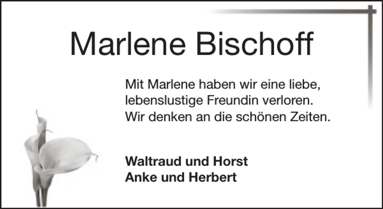 <p>Marlene Bischoff<br />Mit Marlene haben wir eine liebe,<br />lebenslustige Freundin verloren.<br />Wir denken an die schönen Zeiten.<br />Waltraud und Horst<br />Anke und Herbert</p>