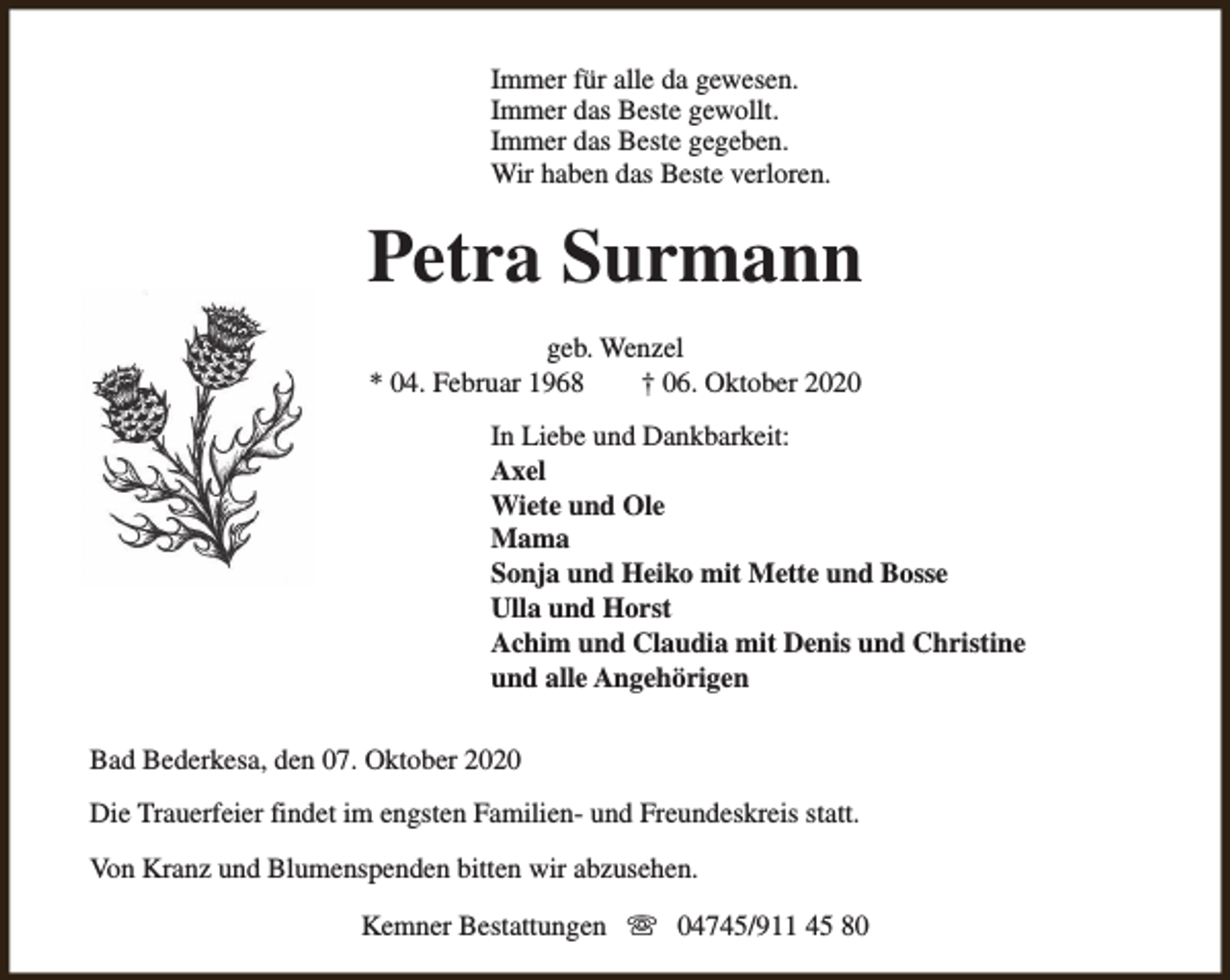 <p>Immer für alle da gewesen.<br />Immer das Beste gewollt.<br />Immer das Beste gegeben.<br />Wir haben das Beste verloren.</p><p>Petra Surmann<br />geb. Wenzel<br />* 04. Februar 1968<br />† 06. Oktober 2020<br />In Liebe und Dankbarkeit:<br />Axel<br />Wiete und Ole<br />Mama<br />Sonja und Heiko mit Mette und Bosse<br />Ulla und Horst<br />Achim und Claudia mit Denis und Christine<br />und alle Angehörigen<br />Bad Bederkesa, den 07. Oktober 2020<br />Die Trauerfeier findet im engsten Familien- und Freundeskreis statt.<br />Von Kranz und Blumenspenden bitten wir abzusehen.<br />Kemner Bestattungen s 04745/911 45 80</p>