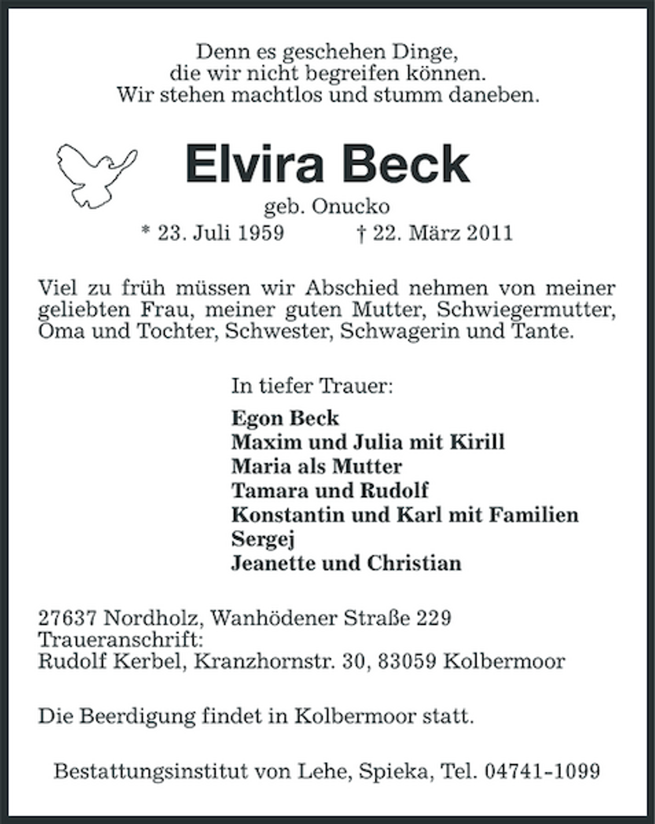 <p>Denn es geschehen Dinge, die wir nicht begreifen können. Wir stehen machtlos und stumm daneben.</p><p>Elvira Beck<br />geb. Onucko * 23. Juli 1959 † 22. März 2011 Viel zu früh müssen wir Abschied nehmen von meiner geliebten Frau, meiner guten Mutter, Schwiegermutter, Oma und Tochter, Schwester, Schwagerin und Tante. In tiefer Trauer: Egon Beck Maxim und Julia mit Kirill Maria als Mutter Tamara und Rudolf Konstantin und Karl mit Familien Sergej Jeanette und Christian 27637 Nordholz, Wanhödener Straße 229 Traueranschrift: Rudolf Kerbel, Kranzhornstr. 30, 83059 Kolbermoor Die Beerdigung findet in Kolbermoor statt. Bestattungsinstitut von Lehe, Spieka, Tel. 04741-1099</p>