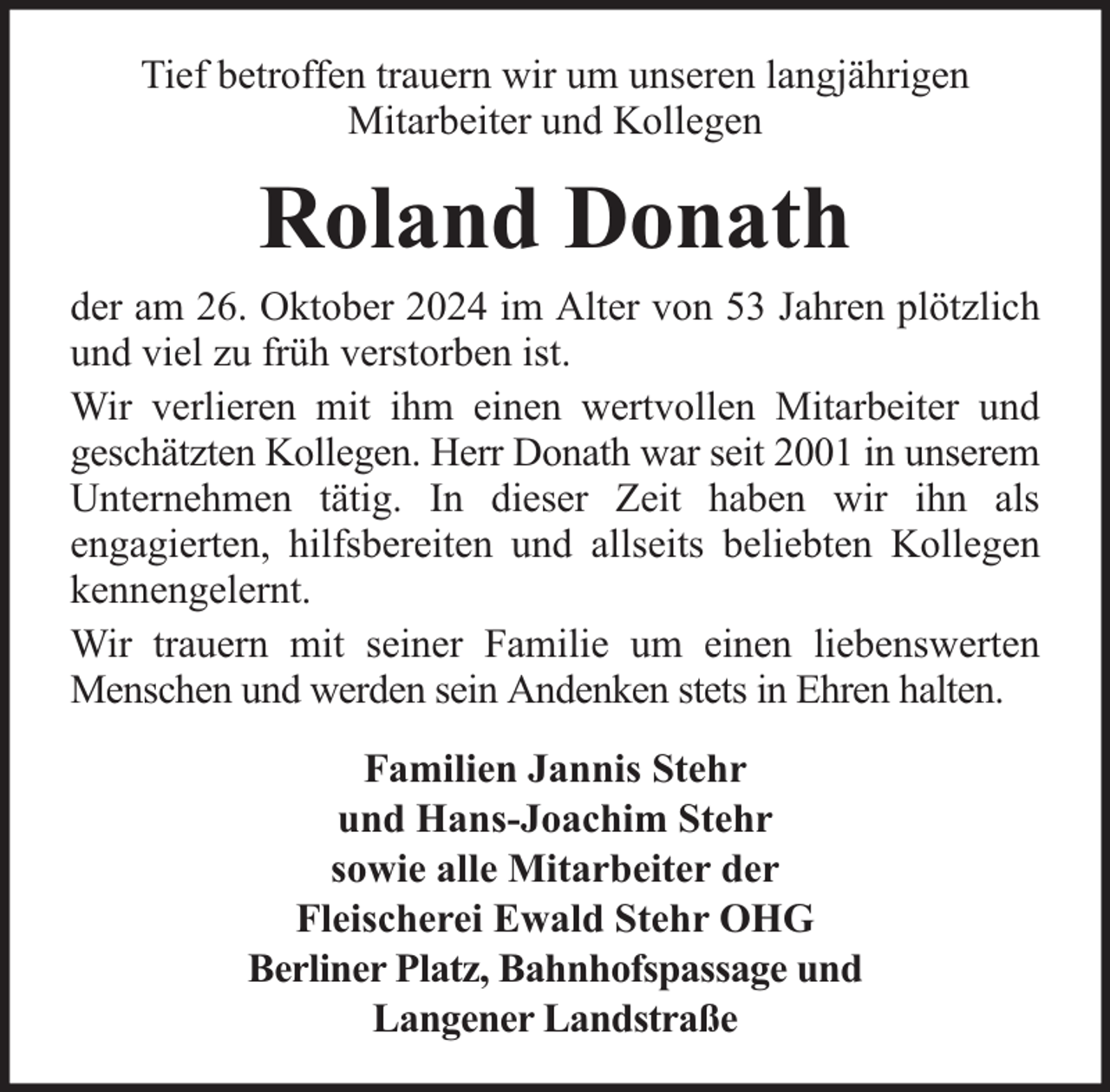 <p>Tief betroffen trauern wir um unseren langjährigen<br />Mitarbeiter und Kollegen</p><p>Roland Donath<br />der am 26. Oktober 2024 im Alter von 53 Jahren plötzlich<br />und viel zu früh verstorben ist.<br />Wir verlieren mit ihm einen wertvollen Mitarbeiter und<br />geschätzten Kollegen. Herr Donath war seit 2001 in unserem<br />Unternehmen tätig. In dieser Zeit haben wir ihn als<br />engagierten, hilfsbereiten und allseits beliebten Kollegen<br />kennengelernt.<br />Wir trauern mit seiner Familie um einen liebenswerten<br />Menschen und werden sein Andenken stets in Ehren halten.<br />Familien Jannis Stehr<br />und Hans-Joachim Stehr<br />sowie alle Mitarbeiter der<br />Fleischerei Ewald Stehr OHG<br />Berliner Platz, Bahnhofspassage und<br />Langener Landstraße</p>