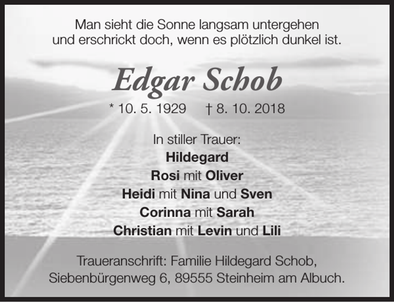<p>Man sieht die Sonne langsam untergehen<br />und erschrickt doch, wenn es plötzlich dunkel ist.</p><p>Edgar Schob</p><p>* 10. 5. 1929</p><p>† 8. 10. 2018</p><p>In stiller Trauer:<br />Hildegard<br />Rosi mit Oliver<br />Heidi mit Nina und Sven<br />Corinna mit Sarah<br />Christian mit Levin und Lili<br />Traueranschrift: Familie Hildegard Schob,<br />Siebenbürgenweg 6, 89555 Steinheim am Albuch.</p>