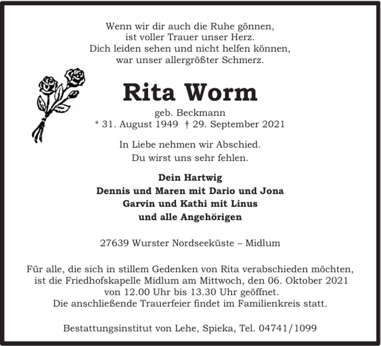 <p>Wenn wir dir auch die Ruhe gönnen,<br />ist voller Trauer unser Herz.<br />Dich leiden sehen und nicht helfen können,<br />war unser allergrößter Schmerz.</p><p>Rita Worm</p><p>geb. Beckmann<br />* 31. August 1949 † 29. September 2021<br />In Liebe nehmen wir Abschied.<br />Du wirst uns sehr fehlen.<br />Dein Hartwig<br />Dennis und Maren mit Dario und Jona<br />Garvin und Kathi mit Linus<br />und alle Angehörigen<br />27639 Wurster Nordseeküste – Midlum<br />Für alle, die sich in stillem Gedenken von Rita verabschieden möchten,<br />ist die Friedhofskapelle Midlum am Mittwoch, den 06. Oktober 2021<br />von 12.00 Uhr bis 13.30 Uhr geöffnet.<br />Die anschließende Trauerfeier findet im Familienkreis statt.<br />Bestattungsinstitut von Lehe, Spieka, Tel. 04741/1099</p>
